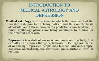 Medical astrology is the science in which the movement of the
nakshatra & planets are being noticed and thus on the basis
of calculation of these movements predictions can be done. In
hindu mythology planets are being worshiped by hindus for
their mental peace also.
Depression is a state of low mood and aversion to activity that
can affect a person's thoughts, behaviour feelings and sense
of well-being. Depressed people may feel sad, anxious, empty,
hopeless, worried,helpless, worthless, guilty, irritable, hurt, or
restless.
 