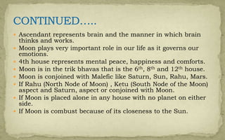  Ascendant represents brain and the manner in which brain
thinks and works.
 Moon plays very important role in our life as it governs our
emotions.
 4th house represents mental peace, happiness and comforts.
 Moon is in the trik bhavas that is the 6th, 8th and 12th house.
 Moon is conjoined with Malefic like Saturn, Sun, Rahu, Mars.
 If Rahu (North Node of Moon) , Ketu (South Node of the Moon)
aspect and Saturn, aspect or conjoined with Moon.
 If Moon is placed alone in any house with no planet on either
side.
 If Moon is combust because of its closeness to the Sun.
 