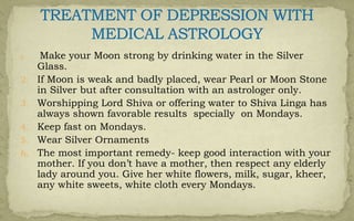 1. Make your Moon strong by drinking water in the Silver
Glass.
2. If Moon is weak and badly placed, wear Pearl or Moon Stone
in Silver but after consultation with an astrologer only.
3. Worshipping Lord Shiva or offering water to Shiva Linga has
always shown favorable results specially on Mondays.
4. Keep fast on Mondays.
5. Wear Silver Ornaments
6. The most important remedy- keep good interaction with your
mother. If you don’t have a mother, then respect any elderly
lady around you. Give her white flowers, milk, sugar, kheer,
any white sweets, white cloth every Mondays.
 