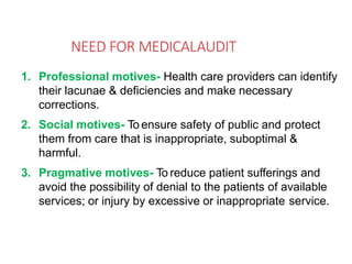 NEED FOR MEDICALAUDIT
1. Professional motives- Health care providers can identify
their lacunae & deficiencies and make necessary
corrections.
2. Social motives- To ensure safety of public and protect
them from care that is inappropriate, suboptimal &
harmful.
3. Pragmative motives- To reduce patient sufferings and
avoid the possibility of denial to the patients of available
services; or injury by excessive or inappropriate service.
 