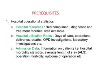PREREQUISITES
1. Hospital operational statistics
a. Hospital resources : Bed compliment, diagnostic and
treatment facilities, staff available.
b. Hospital utilisation Rates : Days of care, operations,
deliveries, deaths, OPD investigations, laboratory
investigations etc.
c. Admission Data: Information on patients i.e. hospital
morbidity statistics, average length of stay (ALS),
operation morbidity, outcome of operation etc.
 