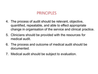 PRINCIPLES
4. The process of audit should be relevant, objective,
quantified, repeatable, and able to effect appropriate
change in organisation of the service and clinical practice.
5. Clinicians should be provided with the resources for
medical audit.
6. The process and outcome of medical audit should be
documented.
7. Medical audit should be subject to evaluation.
 