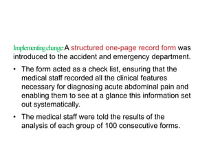 Implementingchange:A structured one-page record form was
introduced to the accident and emergency department.
• The form acted as a check list, ensuring that the
medical staff recorded all the clinical features
necessary for diagnosing acute abdominal pain and
enabling them to see at a glance this information set
out systematically.
• The medical staff were told the results of the
analysis of each group of 100 consecutive forms.
 