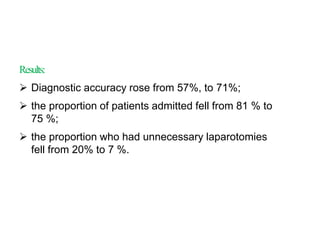 Results:
 Diagnostic accuracy rose from 57%, to 71%;
 the proportion of patients admitted fell from 81 % to
75 %;
 the proportion who had unnecessary laparotomies
fell from 20% to 7 %.
 