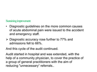 Sustainingimprovement:
• Diagnostic guidelines on the more common causes
of acute abdominal pain were issued to the accident
and emergency staff.
 Diagnostic accuracy rose further to 77% and
admissions fell to 66%.
And this cycle of the audit continued.
Audit started in hospital and was extended, with the
help of a community physician, to cover the practice of
a group of general practitioners with the aim of
reducing "unnecessary“ referrals..
 