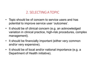 2. SELECTINGATOPIC
• Topic should be of concern to service users and has
potential to improve service user ‘outcomes’.
• It should be of clinical concern (e.g. an acknowledged
variation in clinical practice, high-risk procedures, complex
management).
• It should be financially important (either very common
and/or very expensive).
• It should be of local and/or national importance (e.g. a
Department of Health initiative).
 