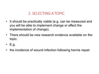 2. SELECTINGATOPIC
• It should be practically viable (e.g. can be measured and
you will be able to implement change or effect the
implementation of change).
• There should be new research evidence available on the
topic.
• E.g.
• the incidence of wound infection following hernia repair
 