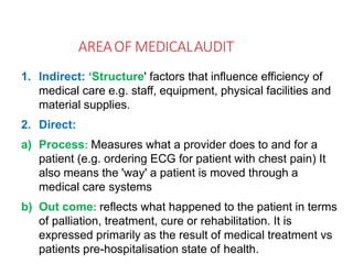 AREAOF MEDICALAUDIT
1. Indirect: ‘Structure' factors that influence efficiency of
medical care e.g. staff, equipment, physical facilities and
material supplies.
2. Direct:
a) Process: Measures what a provider does to and for a
patient (e.g. ordering ECG for patient with chest pain) It
also means the 'way' a patient is moved through a
medical care systems
b) Out come: reflects what happened to the patient in terms
of palliation, treatment, cure or rehabilitation. It is
expressed primarily as the result of medical treatment vs
patients pre-hospitalisation state of health.
 