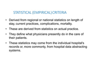 STATISTICAL (EMPIRICAL)CRITERIA
• Derived from regional or national statistics on length of
stay, current practices, complications, mortality.
• These are derived from statistics on actual practice.
• They define what physicians presently do in the care of
their patients.
• These statistics may come from the individual hospital's
records or, more commonly, from hospital data abstracting
systems.
 