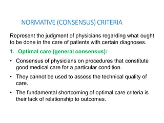 NORMATIVE (CONSENSUS) CRITERIA
Represent the judgment of physicians regarding what ought
to be done in the care of patients with certain diagnoses.
1. Optimal care (general consensus):
• Consensus of physicians on procedures that constitute
good medical care for a particular condition.
• They cannot be used to assess the technical quality of
care.
• The fundamental shortcoming of optimal care criteria is
their lack of relationship to outcomes.
 