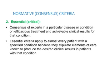 NORMATIVE (CONSENSUS) CRITERIA
2. Essential (critical):
• Consensus of experts in a particular disease or condition
on efficacious treatment and achievable clinical results for
that condition.
• Essential criteria apply to almost every patient with a
specified condition because they stipulate elements of care
known to produce the desired clinical results in patients
with that condition.
 