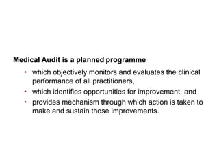 Medical Audit is a planned programme
• which objectively monitors and evaluates the clinical
performance of all practitioners,
• which identifies opportunities for improvement, and
• provides mechanism through which action is taken to
make and sustain those improvements.
 