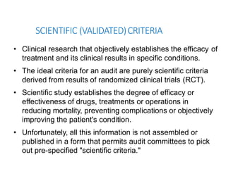 SCIENTIFIC (VALIDATED)CRITERIA
• Clinical research that objectively establishes the efficacy of
treatment and its clinical results in specific conditions.
• The ideal criteria for an audit are purely scientific criteria
derived from results of randomized clinical trials (RCT).
• Scientific study establishes the degree of efficacy or
effectiveness of drugs, treatments or operations in
reducing mortality, preventing complications or objectively
improving the patient's condition.
• Unfortunately, all this information is not assembled or
published in a form that permits audit committees to pick
out pre-specified "scientific criteria."
 