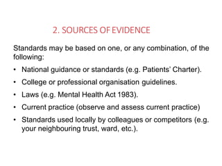 2. SOURCES OFEVIDENCE
Standards may be based on one, or any combination, of the
following:
• National guidance or standards (e.g. Patients’ Charter).
• College or professional organisation guidelines.
• Laws (e.g. Mental Health Act 1983).
• Current practice (observe and assess current practice)
• Standards used locally by colleagues or competitors (e.g.
your neighbouring trust, ward, etc.).
 