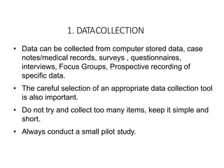 1. DATACOLLECTION
• Data can be collected from computer stored data, case
notes/medical records, surveys , questionnaires,
interviews, Focus Groups, Prospective recording of
specific data.
• The careful selection of an appropriate data collection tool
is also important.
• Do not try and collect too many items, keep it simple and
short.
• Always conduct a small pilot study.
 