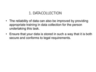 • The reliability of data can also be improved by providing
appropriate training in data collection for the person
undertaking this task.
• Ensure that your data is stored in such a way that it is both
secure and conforms to legal requirements.
1. DATACOLLECTION
 