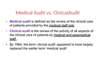Medical Audit vs. ClinicalAudit
• Medical audit is defined as the review of the clinical care
of patients provided by the medical staff only.
• Clinical audit is the review of the activity of all aspects of
the clinical care of patients by medical and paramedical
staff.
• By 1994, the term ‘clinical audit’ appeared to have largely
replaced the earlier term ‘medical audit’
 