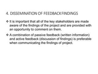 4. DISSEMINATION OF FEEDBACKFINDINGS
 It is important that all of the key stakeholders are made
aware of the findings of the project and are provided with
an opportunity to comment on them.
 A combination of passive feedback (written information)
and active feedback (discussion of findings) is preferable
when communicating the findings of project.
 