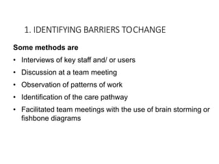 1. IDENTIFYING BARRIERS TOCHANGE
Some methods are
• Interviews of key staff and/ or users
• Discussion at a team meeting
• Observation of patterns of work
• Identification of the care pathway
• Facilitated team meetings with the use of brain storming or
fishbone diagrams
 