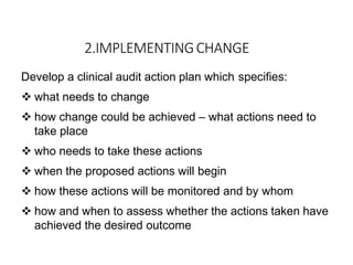 2.IMPLEMENTINGCHANGE
Develop a clinical audit action plan which specifies:
 what needs to change
 how change could be achieved – what actions need to
take place
 who needs to take these actions
 when the proposed actions will begin
 how these actions will be monitored and by whom
 how and when to assess whether the actions taken have
achieved the desired outcome
 