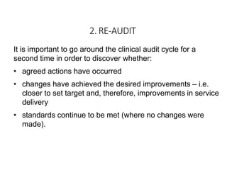 2. RE-AUDIT
It is important to go around the clinical audit cycle for a
second time in order to discover whether:
• agreed actions have occurred
• changes have achieved the desired improvements – i.e.
closer to set target and, therefore, improvements in service
delivery
• standards continue to be met (where no changes were
made).
 