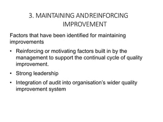 3. MAINTAINING ANDREINFORCING
IMPROVEMENT
Factors that have been identified for maintaining
improvements
• Reinforcing or motivating factors built in by the
management to support the continual cycle of quality
improvement.
• Strong leadership
• Integration of audit into organisation’s wider quality
improvement system
 