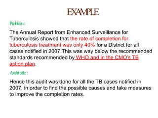 EXAMPLE
Problem:
The Annual Report from Enhanced Surveillance for
Tuberculosis showed that the rate of completion for
tuberculosis treatment was only 40% for a District for all
cases notified in 2007.This was way below the recommended
standards recommended by WHO and in the CMO’s TB
action plan.
Audittitle:
Hence this audit was done for all the TB cases notified in
2007, in order to find the possible causes and take measures
to improve the completion rates.
 