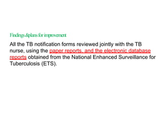Findings&plansforimprovement
All the TB notification forms reviewed jointly with the TB
nurse, using the paper reports, and the electronic database
reports obtained from the National Enhanced Surveillance for
Tuberculosis (ETS).
 