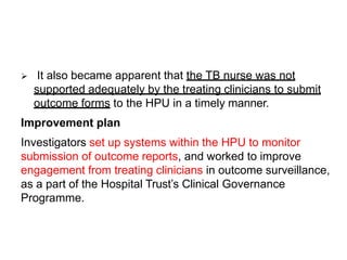  It also became apparent that the TB nurse was not
supported adequately by the treating clinicians to submit
outcome forms to the HPU in a timely manner.
Improvement plan
Investigators set up systems within the HPU to monitor
submission of outcome reports, and worked to improve
engagement from treating clinicians in outcome surveillance,
as a part of the Hospital Trust’s Clinical Governance
Programme.
 