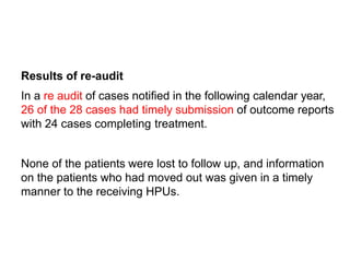 Results of re-audit
In a re audit of cases notified in the following calendar year,
26 of the 28 cases had timely submission of outcome reports
with 24 cases completing treatment.
None of the patients were lost to follow up, and information
on the patients who had moved out was given in a timely
manner to the receiving HPUs.
 