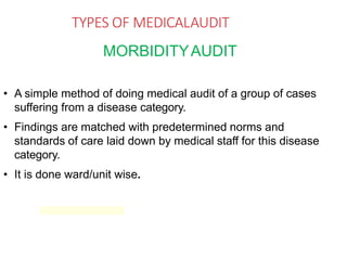 TYPES OF MEDICALAUDIT
MORBIDITYAUDIT
• A simple method of doing medical audit of a group of cases
suffering from a disease category.
• Findings are matched with predetermined norms and
standards of care laid down by medical staff for this disease
category.
• It is done ward/unit wise.
 