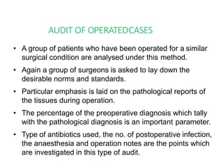 AUDIT OF OPERATEDCASES
• A group of patients who have been operated for a similar
surgical condition are analysed under this method.
• Again a group of surgeons is asked to lay down the
desirable norms and standards.
• Particular emphasis is laid on the pathological reports of
the tissues during operation.
• The percentage of the preoperative diagnosis which tally
with the pathological diagnosis is an important parameter.
• Type of antibiotics used, the no. of postoperative infection,
the anaesthesia and operation notes are the points which
are investigated in this type of audit.
 