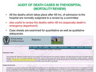 AUDIT OF DEATH CASES IN THEHOSPITAL
(MORTALITYREVIEW)
• All the deaths which takes place after 48 hrs. of admission to the
hospital are normally subjected to a review by a committee
• also useful to review the deaths within 48 hrs (especially death in
emergency department)
• Case sheets are examined for quantitative as well as qualitative
adequacies
 