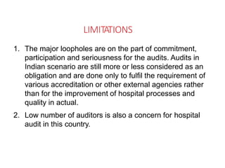LIMITATIONS
1. The major loopholes are on the part of commitment,
participation and seriousness for the audits. Audits in
Indian scenario are still more or less considered as an
obligation and are done only to fulfil the requirement of
various accreditation or other external agencies rather
than for the improvement of hospital processes and
quality in actual.
2. Low number of auditors is also a concern for hospital
audit in this country.
 