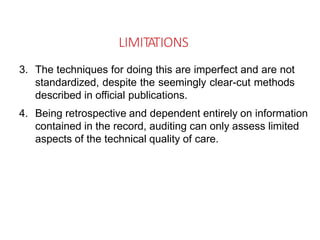 LIMITATIONS
3. The techniques for doing this are imperfect and are not
standardized, despite the seemingly clear-cut methods
described in official publications.
4. Being retrospective and dependent entirely on information
contained in the record, auditing can only assess limited
aspects of the technical quality of care.
 