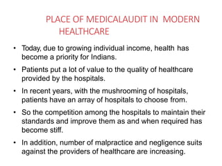 PLACE OF MEDICALAUDIT IN MODERN
HEALTHCARE
• Today, due to growing individual income, health has
become a priority for Indians.
• Patients put a lot of value to the quality of healthcare
provided by the hospitals.
• In recent years, with the mushrooming of hospitals,
patients have an array of hospitals to choose from.
• So the competition among the hospitals to maintain their
standards and improve them as and when required has
become stiff.
• In addition, number of malpractice and negligence suits
against the providers of healthcare are increasing.
 