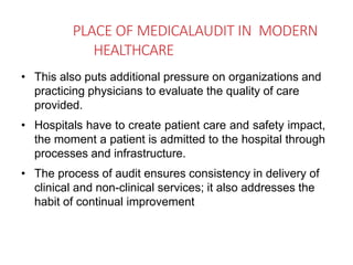 PLACE OF MEDICALAUDIT IN MODERN
HEALTHCARE
• This also puts additional pressure on organizations and
practicing physicians to evaluate the quality of care
provided.
• Hospitals have to create patient care and safety impact,
the moment a patient is admitted to the hospital through
processes and infrastructure.
• The process of audit ensures consistency in delivery of
clinical and non-clinical services; it also addresses the
habit of continual improvement
 