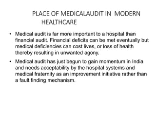 PLACE OF MEDICALAUDIT IN MODERN
HEALTHCARE
• Medical audit is far more important to a hospital than
financial audit. Financial deficits can be met eventually but
medical deficiencies can cost lives, or loss of health
thereby resulting in unwanted agony.
• Medical audit has just begun to gain momentum in India
and needs acceptability by the hospital systems and
medical fraternity as an improvement initiative rather than
a fault finding mechanism.
 