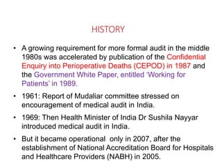 HISTORY
• A growing requirement for more formal audit in the middle
1980s was accelerated by publication of the Confidential
Enquiry into Perioperative Deaths (CEPOD) in 1987 and
the Government White Paper, entitled ‘Working for
Patients’ in 1989.
• 1961: Report of Mudaliar committee stressed on
encouragement of medical audit in India.
• 1969: Then Health Minister of India Dr Sushila Nayyar
introduced medical audit in India.
• But it became operational only in 2007, after the
establishment of National Accreditation Board for Hospitals
and Healthcare Providers (NABH) in 2005.
 