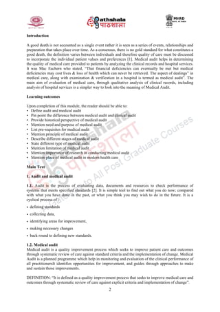 2
Introduction
A good death is not accounted as a single event rather it is seen as a series of events, relationships and
preparation that takes place over time. As a consensus, there is no gold standard for what constitutes a
good death, the definition varies between individuals and therefore quality of care must be discussed
to incorporate the individual patient values and preferences [1]. Medical audit helps in determining
the quality of medical care provided to patients by analyzing the clinical records and hospital services.
It was Mac Eachern who stated, “That financial deficiencies can eventually be met but medical
deficiencies may cost lives & loss of health which can never be retrieved. The aspect of dealings‟ in
medical care, along with examination & verification in a hospital is termed as medical audit”. The
main aim of evaluation of medical care, through qualitative analysis of clinical records, including
analysis of hospital services is a simpler way to look into the meaning of Medical Audit.
Learning outcomes
Upon completion of this module, the reader should be able to:
• Define audit and medical audit
• Pin point the difference between medical audit and clinical audit
• Provide historical perspective of medical audit
• Mention need and purpose of medical audit
• List pre-requisites for medical audit
• Mention principle of medical audit
• Describe different stages of medical audit
• State different type of medical audit
• Mention limitation of medical audit
• Mention importance of research in conducting medical audit
• Mention place of medical audit in modern health care
Main Text
1. Audit and medical audit
1.1. Audit is the process of evaluating data, documents and resources to check performance of
systems that meets specified standards [2]. It is simple tool to find out what you do now; compared
with what you have done in the past, or what you think you may wish to do in the future. It is a
cyclical process of :
• defining standards
• collecting data,
• identifying areas for improvement,
• making necessary changes
• back round to defining new standards.
1.2. Medical audit
Medical audit is a quality improvement process which seeks to improve patient care and outcomes
through systematic review of care against standard criteria and the implementation of change. Medical
Audit is a planned programme which help in monitoring and evaluation of the clinical performance of
all practitionersIt identifies opportunities for improvement, and guides through approaches to make
and sustain those improvements.
DEFINITION: “It is defined as a quality improvement process that seeks to improve medical care and
outcomes through systematic review of care against explicit criteria and implementation of change”.
 