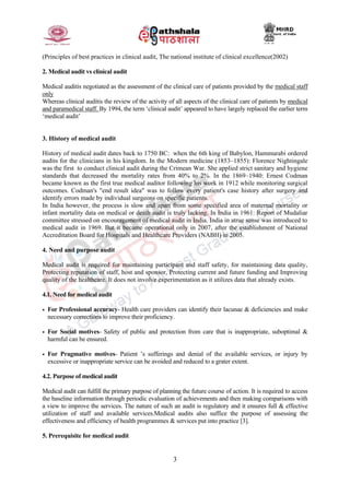 3
(Principles of best practices in clinical audit, The national institute of clinical excellence(2002)
2. Medical audit vs clinical audit
Medical auditis negotiated as the assessment of the clinical care of patients provided by the medical staff
only
Whereas clinical auditis the review of the activity of all aspects of the clinical care of patients by medical
and paramedical staff. By 1994, the term ‘clinical audit’ appeared to have largely replaced the earlier term
‘medical audit’
3. History of medical audit
History of medical audit dates back to 1750 BC: when the 6th king of Babylon, Hammurabi ordered
audits for the clinicians in his kingdom. In the Modern medicine (1853–1855): Florence Nightingale
was the first to conduct clinical audit during the Crimean War. She applied strict sanitary and hygiene
standards that decreased the mortality rates from 40% to 2%. In the 1869–1940: Ernest Codman
became known as the first true medical auditor following his work in 1912 while monitoring surgical
outcomes. Codman's "end result idea" was to follow every patient's case history after surgery and
identify errors made by individual surgeons on specific patients.
In India however, the process is slow and apart from some specified area of maternal mortality or
infant mortality data on medical or death audit is truly lacking. In India in 1961: Report of Mudaliar
committee stressed on encouragement of medical audit in India. India in atrue sense was introduced to
medical audit in 1969. But it became operational only in 2007, after the establishment of National
Accreditation Board for Hospitals and Healthcare Providers (NABH) in 2005.
4. Need and purpose audit
Medical audit is required for maintaining participant and staff safety, for maintaining data quality,
Protecting reputation of staff, host and sponsor, Protecting current and future funding and Improving
quality of the healthcare. It does not involve experimentation as it utilizes data that already exists.
4.1. Need for medical audit
• For Professional accuracy- Health care providers can identify their lacunae & deficiencies and make
necessary corrections to improve their proficiency.
• For Social motives- Safety of public and protection from care that is inappropriate, suboptimal &
harmful can be ensured.
• For Pragmative motives- Patient ’s sufferings and denial of the available services, or injury by
excessive or inappropriate service can be avoided and reduced to a grater extent.
4.2. Purpose of medical audit
Medical audit can fulfill the primary purpose of planning the future course of action. It is required to access
the baseline information through periodic evaluation of achievements and then making comparisons with
a view to improve the services. The nature of such an audit is regulatory and it ensures full & effective
utilization of staff and available services.Medical audits also suffice the purpose of assessing the
effectiveness and efficiency of health programmes & services put into practice [3].
5. Prerequisite for medical audit
 