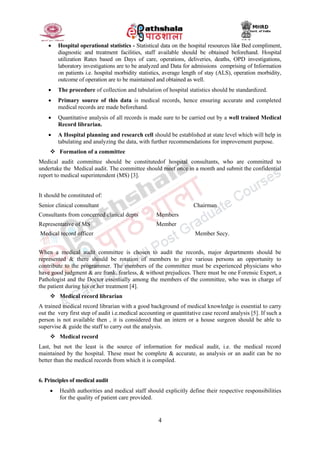 4
 Hospital operational statistics - Statistical data on the hospital resources like Bed compliment,
diagnostic and treatment facilities, staff available should be obtained beforehand. Hospital
utilization Rates based on Days of care, operations, deliveries, deaths, OPD investigations,
laboratory investigations are to be analyzed and Data for admissions comprising of Information
on patients i.e. hospital morbidity statistics, average length of stay (ALS), operation morbidity,
outcome of operation are to be maintained and obtained as well.
 The procedure of collection and tabulation of hospital statistics should be standardized.
 Primary source of this data is medical records, hence ensuring accurate and completed
medical records are made beforehand.
 Quantitative analysis of all records is made sure to be carried out by a well trained Medical
Record librarian.
 A Hospital planning and research cell should be established at state level which will help in
tabulating and analyzing the data, with further recommendations for improvement purpose.
 Formation of a committee
Medical audit committee should be constitutedof hospital consultants, who are committed to
undertake the Medical audit. The committee should meet once in a month and submit the confidential
report to medical superintendent (MS) [3].
It should be constituted of:
Senior clinical consultant Chairman
Consultants from concerned clinical depts Members
Representative of MS Member
Medical record officer Member Secy.
When a medical audit committee is chosen to audit the records, major departments should be
represented & there should be rotation of members to give various persons an opportunity to
contribute to the programmer. The members of the committee must be experienced physicians who
have good judgment & are frank, fearless, & without prejudices. There must be one Forensic Expert, a
Pathologist and the Doctor essentially among the members of the committee, who was in charge of
the patient during his or her treatment [4].
 Medical record librarian
A trained medical record librarian with a good background of medical knowledge is essential to carry
out the very first step of audit i.e.medical accounting or quantitative case record analysis [5]. If such a
person is not available then , it is considered that an intern or a house surgeon should be able to
supervise & guide the staff to carry out the analysis.
 Medical record
Last, but not the least is the source of information for medical audit, i.e. the medical record
maintained by the hospital. These must be complete & accurate, as analysis or an audit can be no
better than the medical records from which it is compiled.
6. Principles of medical audit
 Health authorities and medical staff should explicitly define their respective responsibilities
for the quality of patient care provided.
 