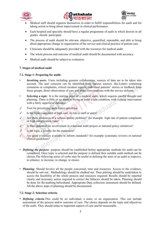 5
 Medical staff should organize themselves in order to fulfill responsibilities for audit and for
taking action to bring about improvement in clinical performance.
 Each hospital and specialty should have a regular programme of audit in which doctors in all
grades should participate.
 The process of audit should be relevant, objective, quantified, repeatable, and able to bring
about appropriate change in organization of the service and clinical practice of patient care.
 Clinicians should be adequately provided with the resources for medical audit.
 The whole process and outcome of medical audit should be documented with accuracy.
 Medical audit should be subject to evaluation.
7. Stages of medical audit
7.1. Stage 1: Preparing for audit-
• Involving users: Users including genuine collaborators, sources of data are to be taken into
account. The user concerns can be identified from various sources, like:Letters containing
comments or complaints, critical incident reports, individual patients’ stories or feedback from
focus groups, direct observation of care and direct conversations with the service utilizers.
• Selecting a topic: It is the starting point of a medical audit, which requires careful thought and
planning. There is little or no point in trying to audit a rare condition, with a cheap intervention
with a fairly superficial outcome
✓ Tool for prioritizing audit topics questions:
✓ Is the topic concerned of high cost, or risk to staff or users?
✓ Are there evidences of a serious quality problem? for example high rate of patient complaints
or high complication rates?
✓ Is there potential for involvement in a national audit project or national policy initiatives?
✓ Is the topic a priority for the institution?
✓ Are good evidences available to inform standards? for example systematic reviews or national
clinical guidelines?
• Defining the purpose -purpose should be established before appropriate methods for audit can be
considered. Once topic is selected and the purpose is defined then suitable audit method can be
chosen.The following series of verbs may be useful in defining the aims of an audit to improve,
to enhance, to increase, to change, to ensure.
• Planning- Should Involve all the people concerned, time and resources. Access to the evidence,
should be sort out. Methodology should be chalked out. Then piloting should be undertaken to
access the feasibility of the whole process and resources required. Results should be reported
clearly and necessary action required to correct the fallacies should be taken. Planning should
be done for Re-auditing beforehand. Appropriate Data collection instrument should be defined.
All the above steps of planning should be documented.
7.2. Stage 2: Selection criteria
• Defining criteria-This could be an individual, a team, or an organization. This can include
assessment of the process and/or outcome of care. The choice depends on the topic and objectives
of the audit. They should relate to important aspects of care and be measurable.
 