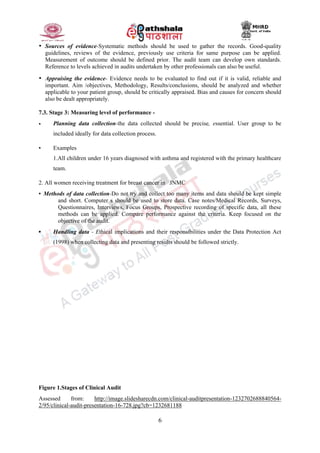 6
• Sources of evidence-Systematic methods should be used to gather the records. Good-quality
guidelines, reviews of the evidence, previously use criteria for same purpose can be applied.
Measurement of outcome should be defined prior. The audit team can develop own standards.
Reference to levels achieved in audits undertaken by other professionals can also be useful.
• Appraising the evidence- Evidence needs to be evaluated to find out if it is valid, reliable and
important. Aim /objectives, Methodology, Results/conclusions, should be analyzed and whether
applicable to your patient group, should be critically appraised. Bias and causes for concern should
also be dealt appropriately.
7.3. Stage 3: Measuring level of performance -
• Planning data collection-the data collected should be precise, essential. User group to be
included ideally for data collection process.
▪ Examples
1.All children under 16 years diagnosed with asthma and registered with the primary healthcare
team.
2. All women receiving treatment for breast cancer in JNMC
▪ Methods of data collection-Do not try and collect too many items and data should be kept simple
and short. Computer s should be used to store data. Case notes/Medical Records, Surveys,
Questionnaires, Interviews, Focus Groups, Prospective recording of specific data, all these
methods can be applied. Compare performance against the criteria. Keep focused on the
objective of the audit.
▪ Handling data - Ethical implications and their responsibilities under the Data Protection Act
(1998) when collecting data and presenting results should be followed strictly.
Figure 1.Stages of Clinical Audit
Assessed from: http://image.slidesharecdn.com/clinical-auditpresentation-1232702688840564-
2/95/clinical-audit-presentation-16-728.jpg?cb=1232681188
 