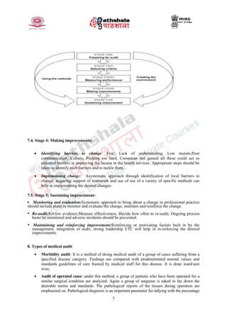 7
7.4. Stage 4: Making improvements-
 Identifying barriers to change: Fear, Lack of understanding, Low morale,Poor
communication, Culture, Pushing too hard, Consensus not gained all these could act as
potential barriers in improving the lacuna in the health services. Appropriate steps should be
taken to identify such barriers and to tackle them.
 Implementing change: Asystematic approach through identification of local barriers to
change, acquiring support of teamwork and use of use of a variety of specific methods can
help in implementing the desired changes.
7.5. Stage 5: Sustaining improvement-
▪ Monitoring and evaluation:Systematic approach to bring about a change in professional practice
should include plans to monitor and evaluate the change, maintain and reinforce the change.
• Re-audit:Review evidence,Measure effectiveness, Decide how often to re-audit, Ongoing process
hasto be monitored and adverse incidents should be prevented.
• Maintaining and reinforcing improvement:Reinforcing or motivating factors built in by the
management, integration of audit, strong leadership ETC will help in re-enforcing the desired
improvements.
8. Types of medical audit
 Morbidity audit: It is a method of doing medical audit of a group of cases suffering from a
specified disease category. Findings are compared with predetermined normal values and
standards guidelines of care framed by medical staff for this disease. It is done ward/unit
wise.
 Audit of operated cases: under this method, a group of patients who have been operated for a
similar surgical condition are analyzed. Again a group of surgeons is asked to lay down the
desirable norms and standards. The pathological reports of the tissues during operation are
emphasized on. Pathological diagnosis is an important parameter for tallying with the percentage
 