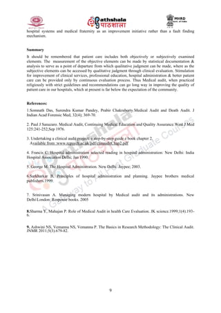 9
hospital systems and medical fraternity as an improvement initiative rather than a fault finding
mechanism.
Summary
It should be remembered that patient care includes both objectively or subjectively examined
elements. The measurement of the objective elements can be made by statistical documentation &
analysis to serve as a point of departure from which qualitative judgment can be made, where as the
subjective elements can be accessed by qualitative judgment through clinical evaluation. Stimulation
for improvement of clinical services, professional education, hospital administration & better patient
care can be provided only by continuous evaluation process. Thus Medical audit, when practiced
religiously with strict guidelines and recommendations can go long way in improving the quality of
patient care in our hospitals, which at present is far below the expectation of the community.
References:
1.Somnath Das, Surendra Kumar Pandey, Prabir Chakraborty.Medical Audit and Death Audit. J
Indian Acad Forensic Med, 32(4); 369-70.
2. Paul J Sanazaro. Medical Audit, Continuing Medical Education and Quality Assurance.West J Med
125:241-252,Sep 1976.
3. Undertaking a clinical audit project: a step-by-step guide e book chapter 2.
Available from :www.rcpsych.ac.uk/pdf/clinauditChap2.pdf
4. Francis C. Hospital administration selected reading in hospital administration: New Delhi: India
Hospital Association Delhi; Jan 1990.
5. George M. The Hospital Administration. New Delhi: Jaypee; 2003.
6.Sarkharkar B, Principles of hospital administration and planning. Jaypee brothers medical
publishers.1999.
7. Srinivasan A. Managing modern hospital by Medical audit and its administrations. New
DelhiLondon: Response books. 2005
8.Sharma Y, Mahajan P. Role of Medical Audit in health Care Evaluation. JK science.1999;1(4).193-
6.
9. Ashwini NS, Vemanna NS, Vemanna P. The Basics in Research Methodology: The Clinical Audit.
JNMR 2011;5(3).679-82.
 