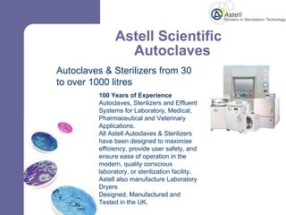 Astell Scientific    Autoclaves  Autoclaves & Sterilizers from 30 to over 1000 litres 100 Years of Experience Autoclaves, Sterilizers and Effluent Systems for Laboratory, Medical, Pharmaceutical and Veterinary Applications. All Astell Autoclaves & Sterilizers have been designed to maximise efficiency, provide user safety, and ensure ease of operation in the modern, quality conscious laboratory, or sterilization facility. Astell also manufacture Laboratory Dryers  Designed, Manufactured and Tested in the UK. 