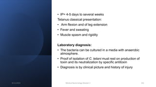 • IP= 4-5 days to several weeks
Tetanus classical presentation:
• Arm flexion and of leg extension
• Fever and sweating
• Muscle spasm and rigidity
Laboratory diagnosis:
• The bacteria can be cultured in a media with anaerobic
atmosphere.
• Proof of isolation of C. tetani must rest on production of
toxin and its neutralization by specific antitoxin
• Diagnosis is by clinical picture and history of injury
8/11/2023 Medical Bacteriology Module 2 101
 