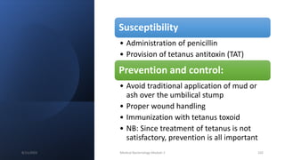 Susceptibility
• Administration of penicillin
• Provision of tetanus antitoxin (TAT)
Prevention and control:
• Avoid traditional application of mud or
ash over the umbilical stump
• Proper wound handling
• Immunization with tetanus toxoid
• NB: Since treatment of tetanus is not
satisfactory, prevention is all important
8/11/2023 Medical Bacteriology Module 2 102
 