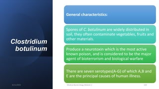 Clostridium
botulinum
General characteristics:
Spores of C. botulinum are widely distributed in
soil, they often contaminate vegetables, fruits and
other materials.
Produce a neurotoxin which is the most active
known poison, and is considered to be the major
agent of bioterrorism and biological warfare
There are seven serotypes(A-G) of which A,B and
E are the principal causes of human illness.
8/11/2023 Medical Bacteriology Module 2 103
 